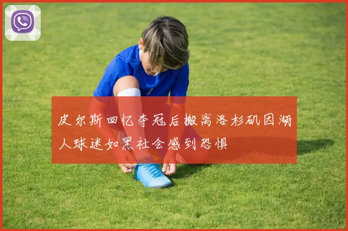 皮尔斯回忆夺冠后搬离洛杉矶因湖人球迷如黑社会感到恐惧