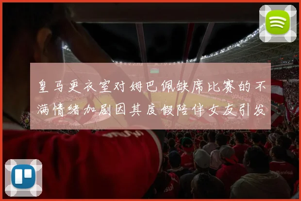 皇马更衣室对姆巴佩缺席比赛的不满情绪加剧因其度假陪伴女友引发争议