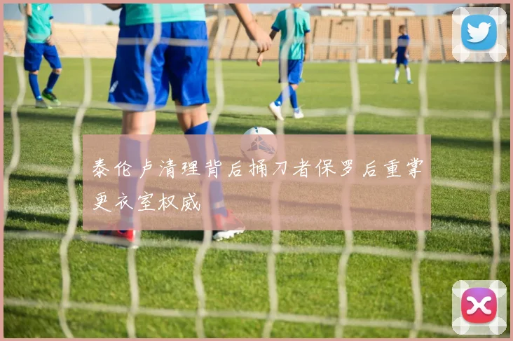 泰伦卢清理背后捅刀者保罗后重掌更衣室权威