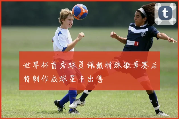 世界杯首秀球员佩戴特殊徽章赛后将制作成球星卡出售